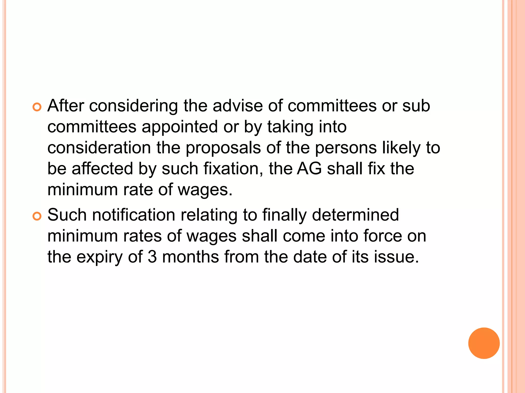  After considering the advise of committees or sub
committees appointed or by taking into
consideration the proposals of the persons likely to
be affected by such fixation, the AG shall fix the
minimum rate of wages.
 Such notification relating to finally determined
minimum rates of wages shall come into force on
the expiry of 3 months from the date of its issue.
 