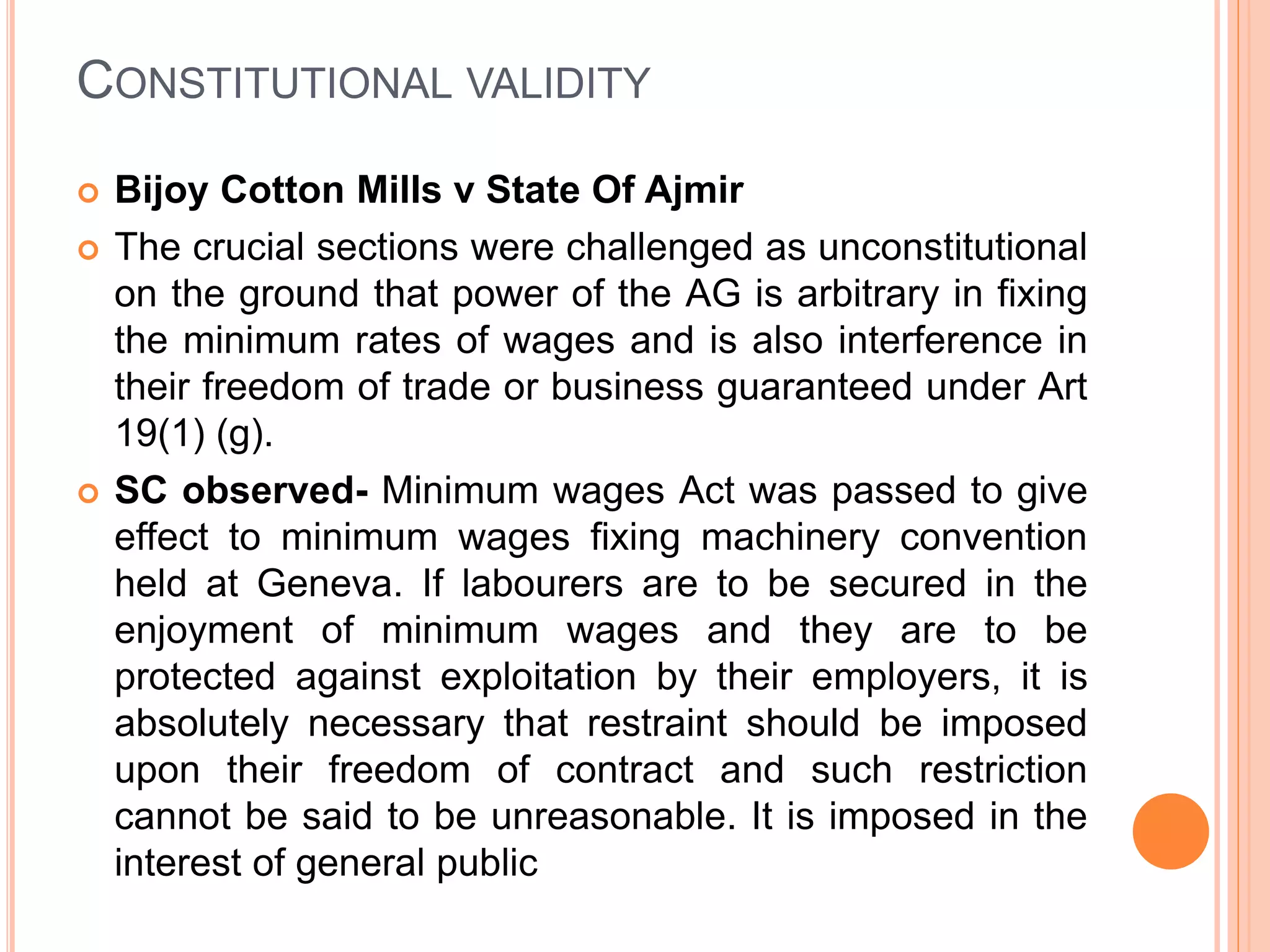 CONSTITUTIONAL VALIDITY
 Bijoy Cotton Mills v State Of Ajmir
 The crucial sections were challenged as unconstitutional
on the ground that power of the AG is arbitrary in fixing
the minimum rates of wages and is also interference in
their freedom of trade or business guaranteed under Art
19(1) (g).
 SC observed- Minimum wages Act was passed to give
effect to minimum wages fixing machinery convention
held at Geneva. If labourers are to be secured in the
enjoyment of minimum wages and they are to be
protected against exploitation by their employers, it is
absolutely necessary that restraint should be imposed
upon their freedom of contract and such restriction
cannot be said to be unreasonable. It is imposed in the
interest of general public
 