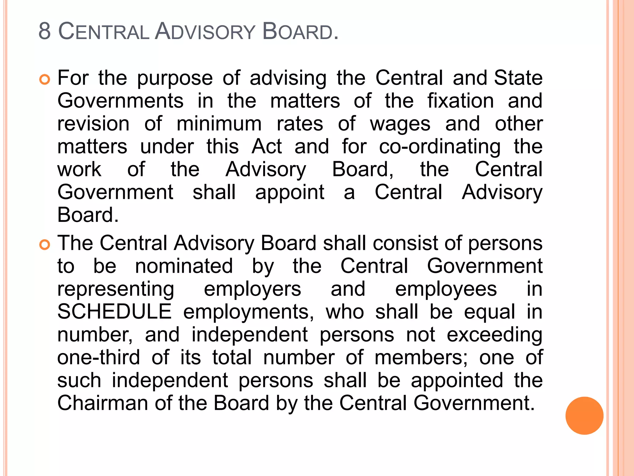 8 CENTRAL ADVISORY BOARD.
 For the purpose of advising the Central and State
Governments in the matters of the fixation and
revision of minimum rates of wages and other
matters under this Act and for co-ordinating the
work of the Advisory Board, the Central
Government shall appoint a Central Advisory
Board.
 The Central Advisory Board shall consist of persons
to be nominated by the Central Government
representing employers and employees in
SCHEDULE employments, who shall be equal in
number, and independent persons not exceeding
one-third of its total number of members; one of
such independent persons shall be appointed the
Chairman of the Board by the Central Government.
 