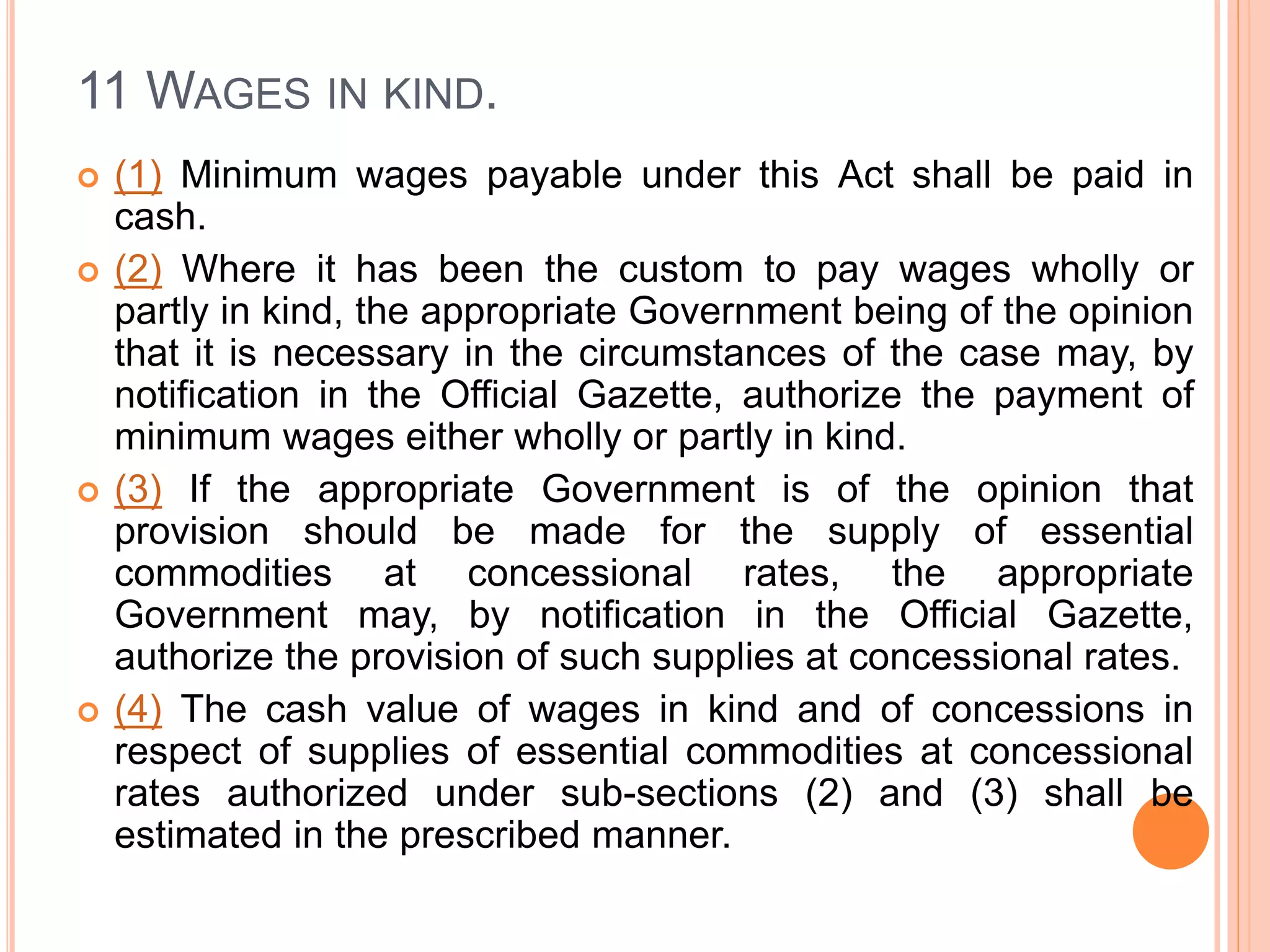 11 WAGES IN KIND.
 (1) Minimum wages payable under this Act shall be paid in
cash.
 (2) Where it has been the custom to pay wages wholly or
partly in kind, the appropriate Government being of the opinion
that it is necessary in the circumstances of the case may, by
notification in the Official Gazette, authorize the payment of
minimum wages either wholly or partly in kind.
 (3) If the appropriate Government is of the opinion that
provision should be made for the supply of essential
commodities at concessional rates, the appropriate
Government may, by notification in the Official Gazette,
authorize the provision of such supplies at concessional rates.
 (4) The cash value of wages in kind and of concessions in
respect of supplies of essential commodities at concessional
rates authorized under sub-sections (2) and (3) shall be
estimated in the prescribed manner.
 