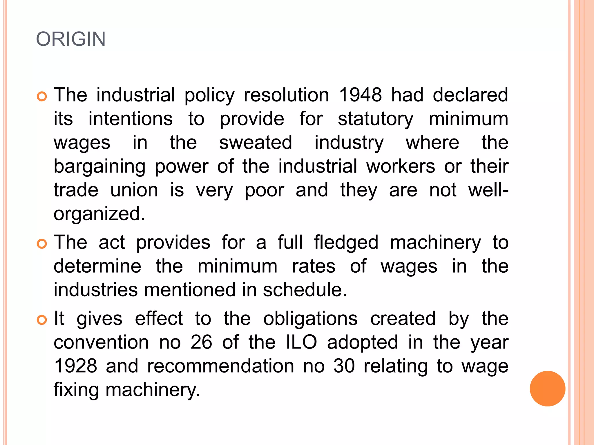 ORIGIN
 The industrial policy resolution 1948 had declared
its intentions to provide for statutory minimum
wages in the sweated industry where the
bargaining power of the industrial workers or their
trade union is very poor and they are not well-
organized.
 The act provides for a full fledged machinery to
determine the minimum rates of wages in the
industries mentioned in schedule.
 It gives effect to the obligations created by the
convention no 26 of the ILO adopted in the year
1928 and recommendation no 30 relating to wage
fixing machinery.
 