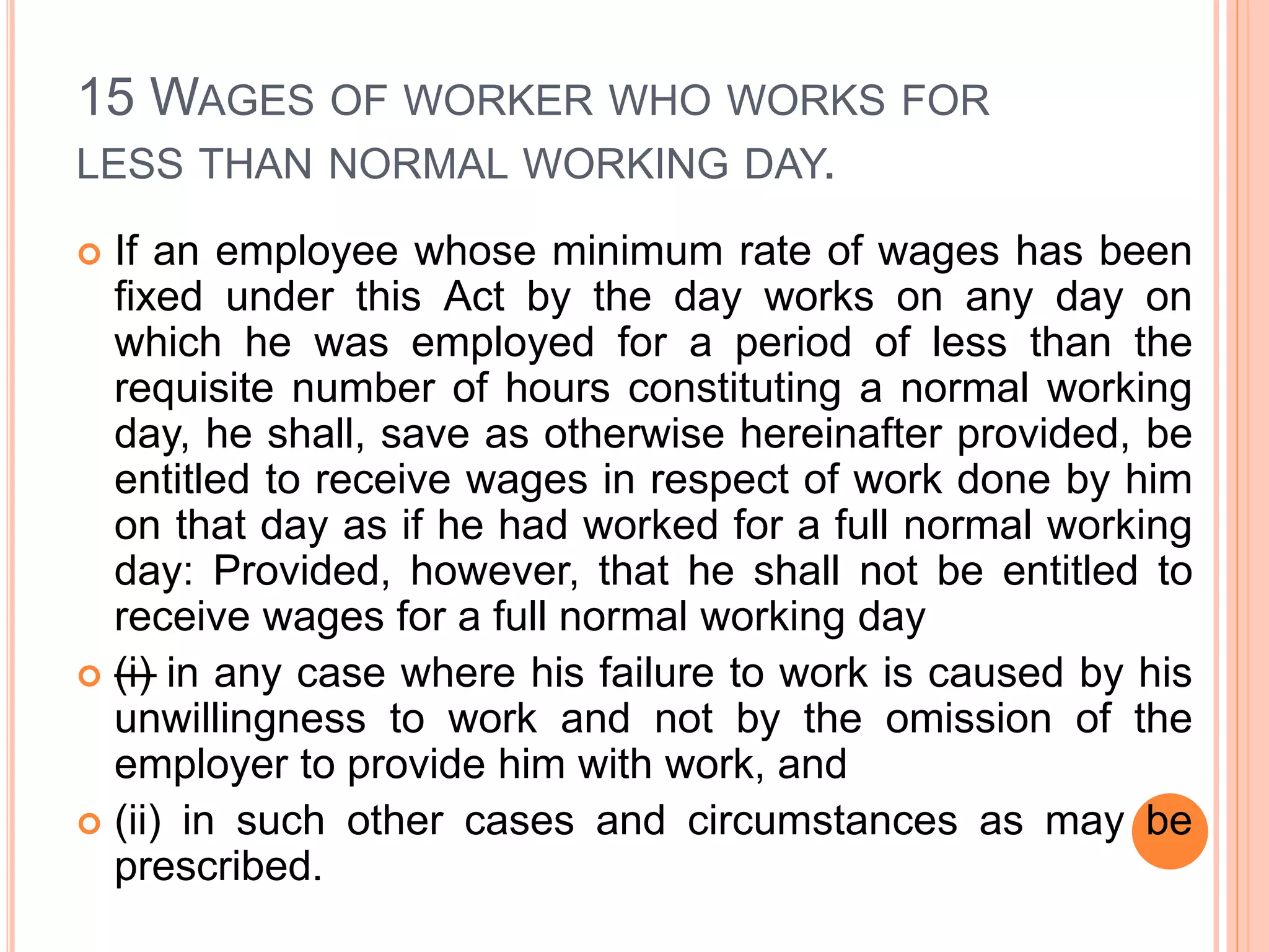 15 WAGES OF WORKER WHO WORKS FOR
LESS THAN NORMAL WORKING DAY.
 If an employee whose minimum rate of wages has been
fixed under this Act by the day works on any day on
which he was employed for a period of less than the
requisite number of hours constituting a normal working
day, he shall, save as otherwise hereinafter provided, be
entitled to receive wages in respect of work done by him
on that day as if he had worked for a full normal working
day: Provided, however, that he shall not be entitled to
receive wages for a full normal working day
 —(i) in any case where his failure to work is caused by his
unwillingness to work and not by the omission of the
employer to provide him with work, and
 (ii) in such other cases and circumstances as may be
prescribed.
 