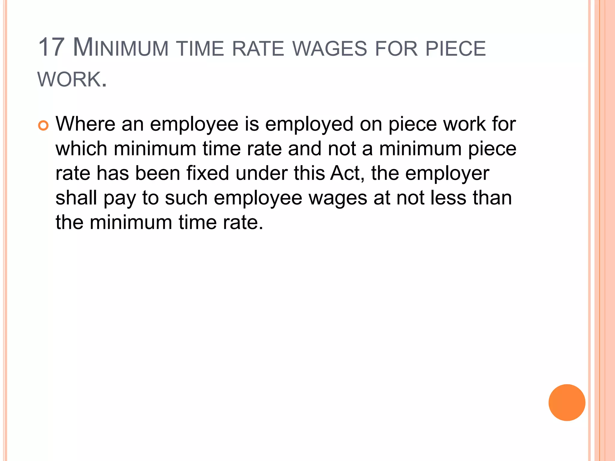 17 MINIMUM TIME RATE WAGES FOR PIECE
WORK.
 Where an employee is employed on piece work for
which minimum time rate and not a minimum piece
rate has been fixed under this Act, the employer
shall pay to such employee wages at not less than
the minimum time rate.
 