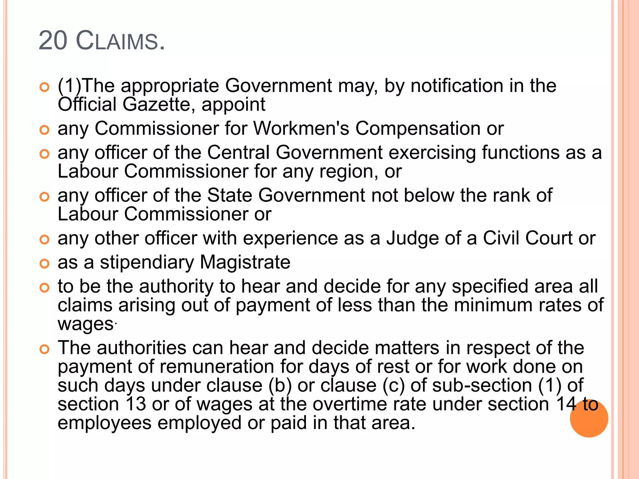 20 CLAIMS.
 (1)The appropriate Government may, by notification in the
Official Gazette, appoint
 any Commissioner for Workmen's Compensation or
 any officer of the Central Government exercising functions as a
Labour Commissioner for any region, or
 any officer of the State Government not below the rank of
Labour Commissioner or
 any other officer with experience as a Judge of a Civil Court or
 as a stipendiary Magistrate
 to be the authority to hear and decide for any specified area all
claims arising out of payment of less than the minimum rates of
wages.
 The authorities can hear and decide matters in respect of the
payment of remuneration for days of rest or for work done on
such days under clause (b) or clause (c) of sub-section (1) of
section 13 or of wages at the overtime rate under section 14 to
employees employed or paid in that area.
 