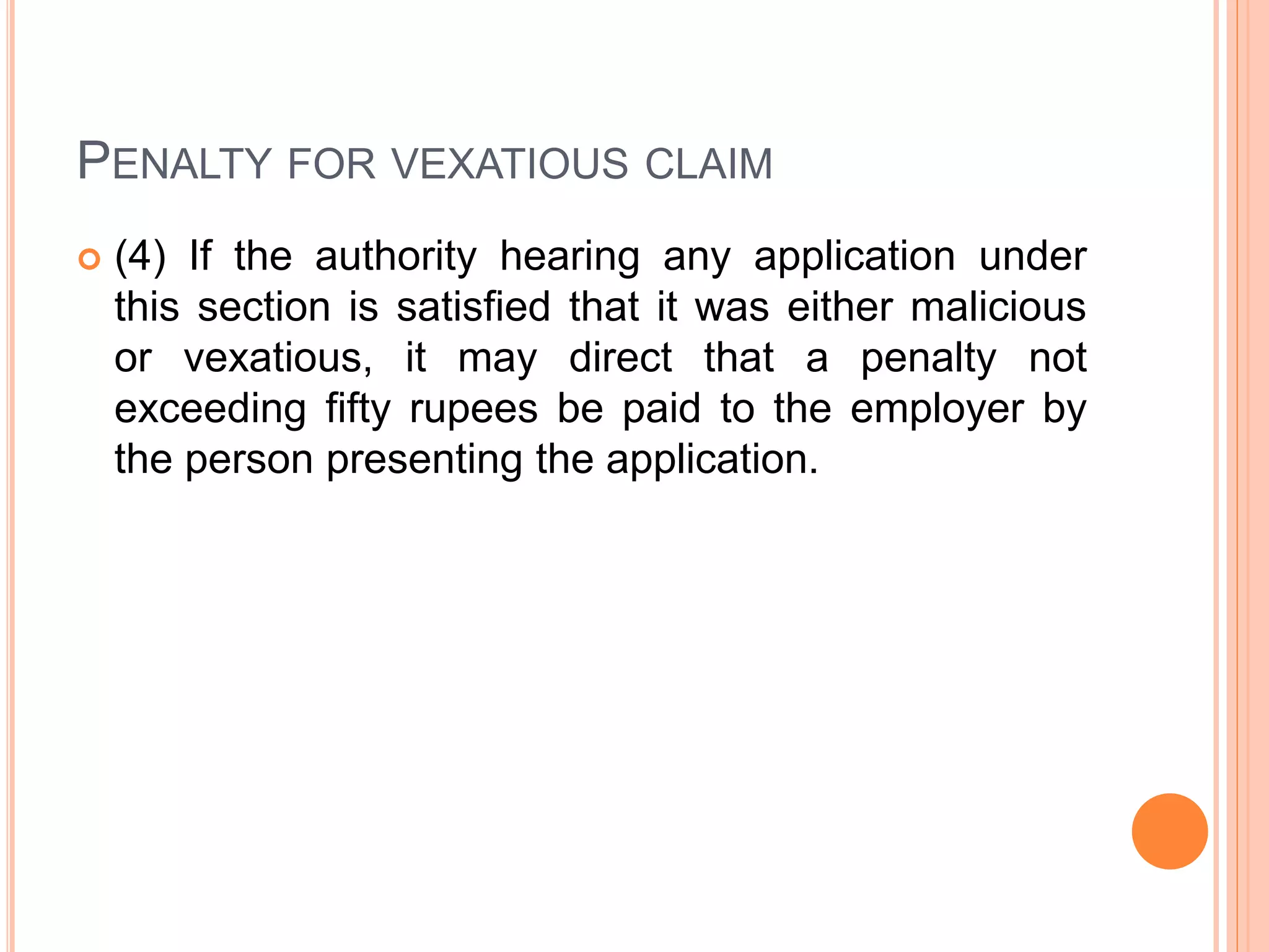 PENALTY FOR VEXATIOUS CLAIM
 (4) If the authority hearing any application under
this section is satisfied that it was either malicious
or vexatious, it may direct that a penalty not
exceeding fifty rupees be paid to the employer by
the person presenting the application.
 