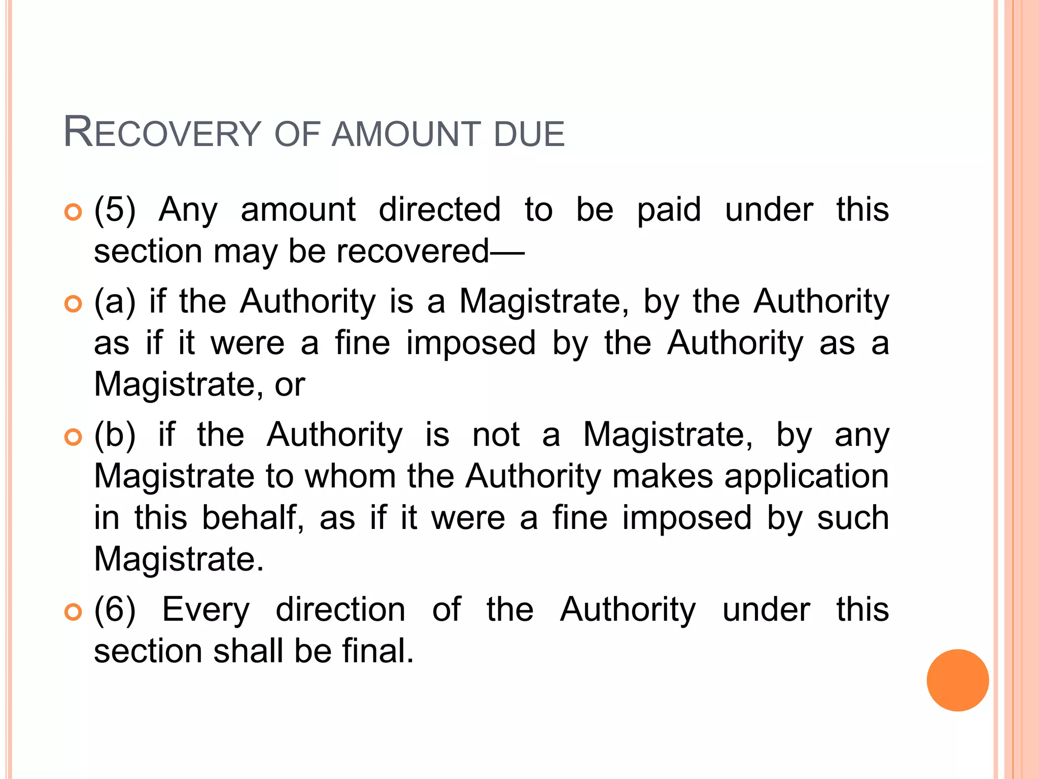 RECOVERY OF AMOUNT DUE
 (5) Any amount directed to be paid under this
section may be recovered—
 (a) if the Authority is a Magistrate, by the Authority
as if it were a fine imposed by the Authority as a
Magistrate, or
 (b) if the Authority is not a Magistrate, by any
Magistrate to whom the Authority makes application
in this behalf, as if it were a fine imposed by such
Magistrate.
 (6) Every direction of the Authority under this
section shall be final.
 