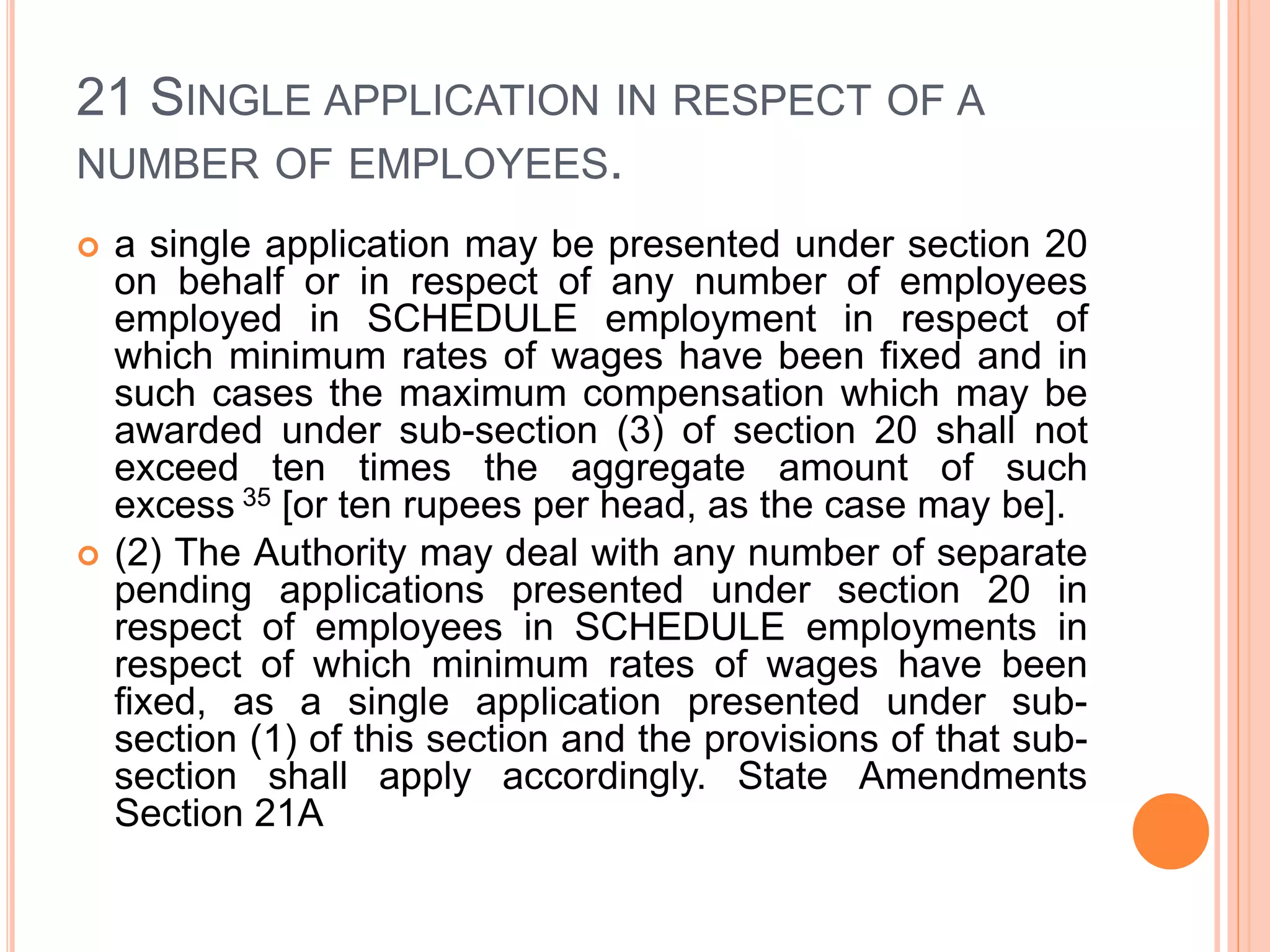 21 SINGLE APPLICATION IN RESPECT OF A
NUMBER OF EMPLOYEES.
 a single application may be presented under section 20
on behalf or in respect of any number of employees
employed in SCHEDULE employment in respect of
which minimum rates of wages have been fixed and in
such cases the maximum compensation which may be
awarded under sub-section (3) of section 20 shall not
exceed ten times the aggregate amount of such
excess 35 [or ten rupees per head, as the case may be].
 (2) The Authority may deal with any number of separate
pending applications presented under section 20 in
respect of employees in SCHEDULE employments in
respect of which minimum rates of wages have been
fixed, as a single application presented under sub-
section (1) of this section and the provisions of that sub-
section shall apply accordingly. State Amendments
Section 21A
 