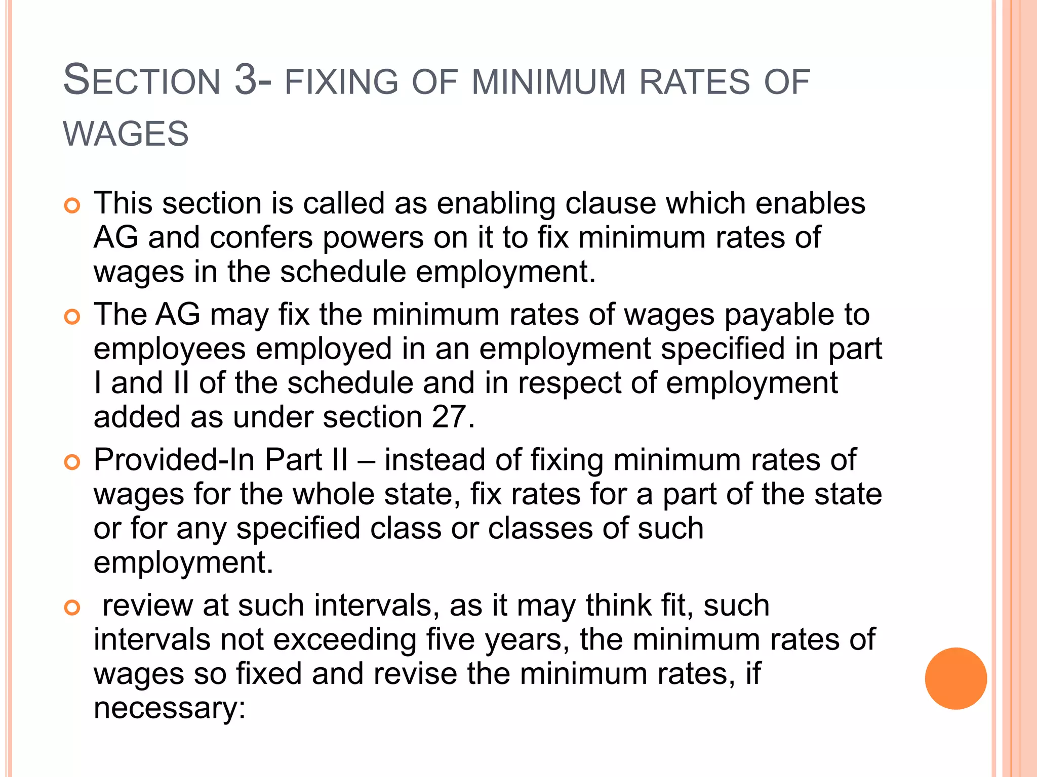 SECTION 3- FIXING OF MINIMUM RATES OF
WAGES
 This section is called as enabling clause which enables
AG and confers powers on it to fix minimum rates of
wages in the schedule employment.
 The AG may fix the minimum rates of wages payable to
employees employed in an employment specified in part
I and II of the schedule and in respect of employment
added as under section 27.
 Provided-In Part II – instead of fixing minimum rates of
wages for the whole state, fix rates for a part of the state
or for any specified class or classes of such
employment.
 review at such intervals, as it may think fit, such
intervals not exceeding five years, the minimum rates of
wages so fixed and revise the minimum rates, if
necessary:
 
