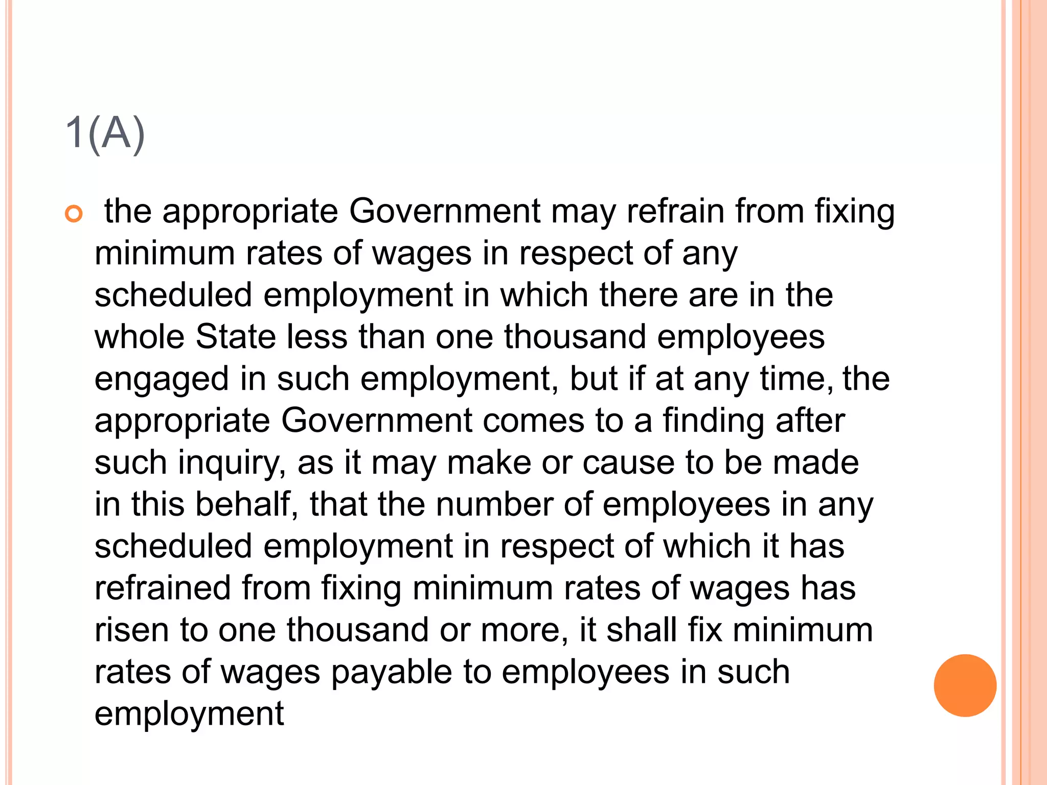 1(A)
 the appropriate Government may refrain from fixing
minimum rates of wages in respect of any
scheduled employment in which there are in the
whole State less than one thousand employees
engaged in such employment, but if at any time, the
appropriate Government comes to a finding after
such inquiry, as it may make or cause to be made
in this behalf, that the number of employees in any
scheduled employment in respect of which it has
refrained from fixing minimum rates of wages has
risen to one thousand or more, it shall fix minimum
rates of wages payable to employees in such
employment
 