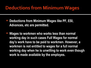 Deductions from Minimum Wages like PF, ESI, Advances, etc are permitted. Wages to workmen who works less than normal working day in such cases Full Wages for normal day’s work have to be paid to workmen. However, a workmen is not entitled to wages for a full normal working day when he is unwilling to work even though work is made available by the employes. 