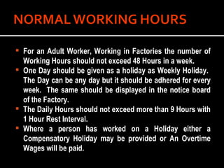 For an Adult Worker, Working in Factories the number of Working Hours should not exceed 48 Hours in a week. One Day should be given as a holiday as Weekly Holiday.  The Day can be any day but it should be adhered for every week.  The same should be displayed in the notice board of the Factory. The Daily Hours should not exceed more than 9 Hours with 1 Hour Rest Interval. Where a person has worked on a Holiday either a Compensatory Holiday may be provided or An Overtime Wages will be paid. 