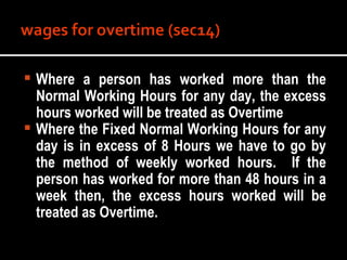 Where a person has worked more than the Normal Working Hours for any day, the excess hours worked will be treated as Overtime Where the Fixed Normal Working Hours for any day is in excess of 8 Hours we have to go by the method of weekly worked hours.  If the person has worked for more than 48 hours in a week then, the excess hours worked will be treated as Overtime. 