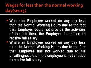 Where an Employee worked on any day less than the Normal Working Hours due to the fact that, Employer could not provide the activities of the job then, the Employee is entitled to receive full salary. Where an Employee worked on any day less than the Normal Working Hours due to the fact that, Employee has not worked due to his unwillingness then, the employee is not entitled to receive full salary. 