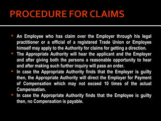 An Employee who has claim over the Employer through his legal practitioner or a official of a registered Trade Union or Employee himself may apply to the Authority for claims for getting a direction. The Appropriate Authority will hear the applicant and the Employer and after giving both the persons a reasonable opportunity to hear and after making such further inquiry will pass an order. In case the Appropriate Authority finds that the Employer is guilty then, the Appropriate Authority will direct the Employer for Payment of Compensation which may not exceed 10 times of the actual Compensation. In case the Appropriate Authority finds that the Employee is guilty then, no Compensation is payable. 