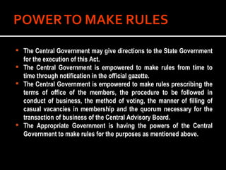 The Central Government may give directions to the State Government for the execution of this Act. The Central Government is empowered to make rules from time to time through notification in the official gazette. The Central Government is empowered to make rules prescribing the terms of office of the members, the procedure to be followed in conduct of business, the method of voting, the manner of filling of casual vacancies in membership and the quorum necessary for the transaction of business of the Central Advisory Board. The Appropriate Government is having the powers of the Central Government to make rules for the purposes as mentioned above. 