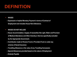 WAGES  –  Expressed or Implied Monetary Payment in terms of Contract of  Employment and includes House Rent Allowance.  WAGES DO NOT INCLUDE –  House Accommodation, Supply of necessities like Light, Water and Provision  of Medical Attendance and Other Amenity or Service specifically excluded  by the Appropriate Government. –  Contribution made to Pension Fund or Provident Fund or under any  scheme of Social Insurance –  Travelling Allowance or the value of any Travelling Concession –  Special Allowances provided based on the nature of Employment –  Gratuity Payable 