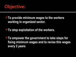 To provide minimum wages to the workers working in organized sector. To stop exploitation of the workers. To empower the government to take steps for fixing minimum wages and to revise this wages every 2 years 