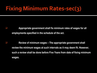 Appropriate government shall fix minimum rates of wages for all employments specified in the schedule of the act. Review of minimum wages – The appropriate government shall review the minimum wages at such intervals as it may deem fit. However, such a review shall be done before Five Years from date of fixing minimum wages. 