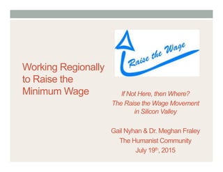 Working Regionally
to Raise the
Minimum Wage If Not Here, then Where?
The Raise the Wage Movement
in Silicon Valley
Gail Nyhan & Dr. Meghan Fraley
The Humanist Community
July 19th, 2015
 