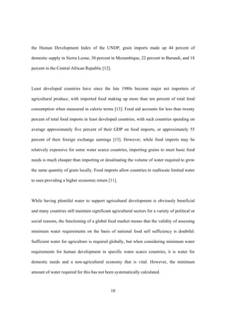 10
the Human Development Index of the UNDP, grain imports made up 44 percent of
domestic supply in Sierra Leone, 30 percent in Mozambique, 22 percent in Burundi, and 18
percent in the Central African Republic [12].
Least developed countries have since the late 1980s become major net importers of
agricultural produce, with imported food making up more than ten percent of total food
consumption when measured in calorie terms [13]. Food aid accounts for less than twenty
percent of total food imports in least developed countries, with such countries spending on
average approximately five percent of their GDP on food imports, or approximately 55
percent of their foreign exchange earnings [13]. However, while food imports may be
relatively expensive for some water scarce countries, importing grains to meet basic food
needs is much cheaper than importing or desalinating the volume of water required to grow
the same quantity of grain locally. Food imports allow countries to reallocate limited water
to uses providing a higher economic return [11].
While having plentiful water to support agricultural development is obviously beneficial
and many countries still maintain significant agricultural sectors for a variety of political or
social reasons, the functioning of a global food market means that the validity of assessing
minimum water requirements on the basis of national food self sufficiency is doubtful.
Sufficient water for agriculture is required globally, but when considering minimum water
requirements for human development in specific water scarce countries, it is water for
domestic needs and a non-agricultural economy that is vital. However, the minimum
amount of water required for this has not been systematically calculated.
 