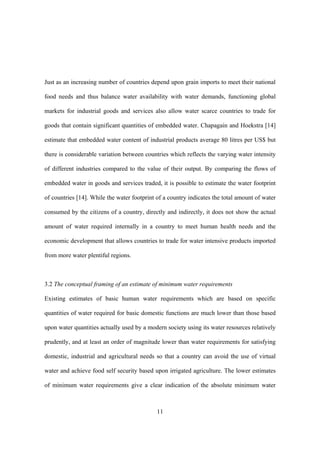 11
Just as an increasing number of countries depend upon grain imports to meet their national
food needs and thus balance water availability with water demands, functioning global
markets for industrial goods and services also allow water scarce countries to trade for
goods that contain significant quantities of embedded water. Chapagain and Hoekstra [14]
estimate that embedded water content of industrial products average 80 litres per US$ but
there is considerable variation between countries which reflects the varying water intensity
of different industries compared to the value of their output. By comparing the flows of
embedded water in goods and services traded, it is possible to estimate the water footprint
of countries [14]. While the water footprint of a country indicates the total amount of water
consumed by the citizens of a country, directly and indirectly, it does not show the actual
amount of water required internally in a country to meet human health needs and the
economic development that allows countries to trade for water intensive products imported
from more water plentiful regions.
3.2 The conceptual framing of an estimate of minimum water requirements
Existing estimates of basic human water requirements which are based on specific
quantities of water required for basic domestic functions are much lower than those based
upon water quantities actually used by a modern society using its water resources relatively
prudently, and at least an order of magnitude lower than water requirements for satisfying
domestic, industrial and agricultural needs so that a country can avoid the use of virtual
water and achieve food self security based upon irrigated agriculture. The lower estimates
of minimum water requirements give a clear indication of the absolute minimum water
 