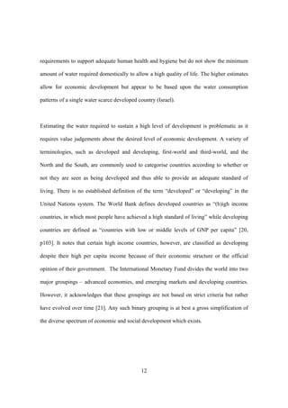 12
requirements to support adequate human health and hygiene but do not show the minimum
amount of water required domestically to allow a high quality of life. The higher estimates
allow for economic development but appear to be based upon the water consumption
patterns of a single water scarce developed country (Israel).
Estimating the water required to sustain a high level of development is problematic as it
requires value judgements about the desired level of economic development. A variety of
terminologies, such as developed and developing, first-world and third-world, and the
North and the South, are commonly used to categorise countries according to whether or
not they are seen as being developed and thus able to provide an adequate standard of
living. There is no established definition of the term “developed” or “developing” in the
United Nations system. The World Bank defines developed countries as “(h)igh income
countries, in which most people have achieved a high standard of living” while developing
countries are defined as “countries with low or middle levels of GNP per capita” [20,
p103]. It notes that certain high income countries, however, are classified as developing
despite their high per capita income because of their economic structure or the official
opinion of their government. The International Monetary Fund divides the world into two
major groupings – advanced economies, and emerging markets and developing countries.
However, it acknowledges that these groupings are not based on strict criteria but rather
have evolved over time [21]. Any such binary grouping is at best a gross simplification of
the diverse spectrum of economic and social development which exists.
 