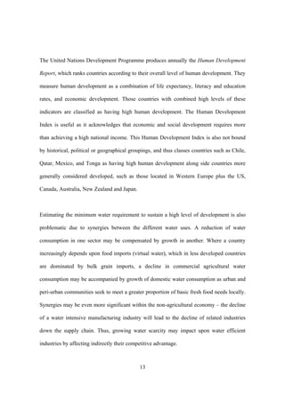 13
The United Nations Development Programme produces annually the Human Development
Report, which ranks countries according to their overall level of human development. They
measure human development as a combination of life expectancy, literacy and education
rates, and economic development. Those countries with combined high levels of these
indicators are classified as having high human development. The Human Development
Index is useful as it acknowledges that economic and social development requires more
than achieving a high national income. This Human Development Index is also not bound
by historical, political or geographical groupings, and thus classes countries such as Chile,
Qatar, Mexico, and Tonga as having high human development along side countries more
generally considered developed, such as those located in Western Europe plus the US,
Canada, Australia, New Zealand and Japan.
Estimating the minimum water requirement to sustain a high level of development is also
problematic due to synergies between the different water uses. A reduction of water
consumption in one sector may be compensated by growth in another. Where a country
increasingly depends upon food imports (virtual water), which in less developed countries
are dominated by bulk grain imports, a decline in commercial agricultural water
consumption may be accompanied by growth of domestic water consumption as urban and
peri-urban communities seek to meet a greater proportion of basic fresh food needs locally.
Synergies may be even more significant within the non-agricultural economy – the decline
of a water intensive manufacturing industry will lead to the decline of related industries
down the supply chain. Thus, growing water scarcity may impact upon water efficient
industries by affecting indirectly their competitive advantage.
 