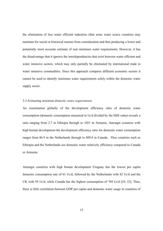 15
the elimination of less water efficient industries (that some water scarce countries may
maintain for social or historical reason) from consideration and thus producing a lower and
potentially more accurate estimate of real minimum water requirements. However, it has
the disadvantage that it ignores the interdependencies that exist between water efficient and
water intensive sectors, which may only partially be eliminated by international trade in
water intensive commodities. Since this approach compares different economic sectors it
cannot be used to identify minimum water requirements solely within the domestic water
supply sector.
3.3 Estimating minimum domestic water requirements
An examination globally of the development efficiency ratio of domestic water
consumption (domestic consumption measured in l/c/d divided by the HDI value) reveals a
ratio ranging from 2.7 in Ethiopia through to 1051 in Armenia. Amongst countries with
high human development the development efficiency ratio for domestic water consumption
ranges from 86.9 in the Netherlands through to 809.8 in Canada. Thus countries such as
Ethiopia and the Netherlands use domestic water relatively efficiency compared to Canada
or Armenia.
Amongst countries with high human development Uruguay has the lowest per capita
domestic consumption rate of 61 l/c/d, followed by the Netherlands with 82 l/c/d and the
UK with 95 l/c/d, while Canada has the highest consumption of 769 l/c/d [10, 22]. Thus,
there is little correlation between GDP per capita and domestic water usage in countries of
 