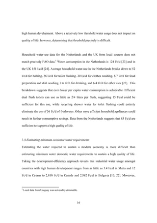 16
high human development. Above a relatively low threshold water usage does not impact on
quality of life, however, determining that threshold precisely is difficult.
Household water-use data for the Netherlands and the UK from local sources does not
match precisely FAO data.1
Water consumption in the Netherlands is 124 l/c/d [23] and in
the UK 151 l/c/d [24]. Average household water-use in the Netherlands breaks down to 52
l/c/d for bathing, 36 l/c/d for toilet flushing, 20 l/c/d for clothes washing, 8.7 l/c/d for food
preparation and dish washing, 1.6 l/c/d for drinking, and 6.4 l/c/d for other uses [23]. This
breakdown suggests that even lower per capita water consumption is achievable. Efficient
dual flush toilets can use as little as 2/4 litres per flush, suggesting 15 l/c/d could be
sufficient for this use, while recycling shower water for toilet flushing could entirely
eliminate the use of 36 l/c/d of freshwater. Other more efficient household appliances could
result in further consumptive savings. Data from the Netherlands suggests that 85 l/c/d are
sufficient to support a high quality of life.
3.4 Estimating minimum economic water requirements
Estimating the water required to sustain a modern economy is more difficult than
estimating minimum water domestic water requirements to sustain a high quality of life.
Taking the development-efficiency approach reveals that industrial water usage amongst
countries with high human development ranges from as little as 3.4 l/c/d in Malta and 12
l/c/d in Cyprus to 2,810 l/c/d in Canada and 2,882 l/c/d in Bulgaria [10, 22]. Moreover,
1
Local data from Uruguay was not readily obtainable.
 