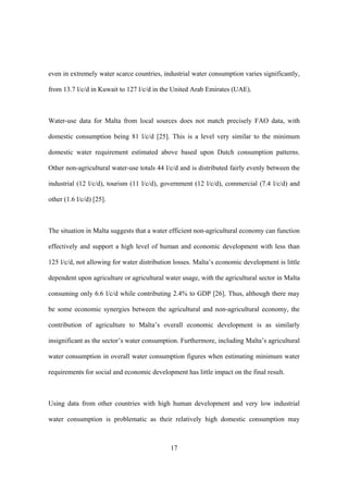 17
even in extremely water scarce countries, industrial water consumption varies significantly,
from 13.7 l/c/d in Kuwait to 127 l/c/d in the United Arab Emirates (UAE).
Water-use data for Malta from local sources does not match precisely FAO data, with
domestic consumption being 81 l/c/d [25]. This is a level very similar to the minimum
domestic water requirement estimated above based upon Dutch consumption patterns.
Other non-agricultural water-use totals 44 l/c/d and is distributed fairly evenly between the
industrial (12 l/c/d), tourism (11 l/c/d), government (12 l/c/d), commercial (7.4 l/c/d) and
other (1.6 l/c/d) [25].
The situation in Malta suggests that a water efficient non-agricultural economy can function
effectively and support a high level of human and economic development with less than
125 l/c/d, not allowing for water distribution losses. Malta’s economic development is little
dependent upon agriculture or agricultural water usage, with the agricultural sector in Malta
consuming only 6.6 l/c/d while contributing 2.4% to GDP [26]. Thus, although there may
be some economic synergies between the agricultural and non-agricultural economy, the
contribution of agriculture to Malta’s overall economic development is as similarly
insignificant as the sector’s water consumption. Furthermore, including Malta’s agricultural
water consumption in overall water consumption figures when estimating minimum water
requirements for social and economic development has little impact on the final result.
Using data from other countries with high human development and very low industrial
water consumption is problematic as their relatively high domestic consumption may
 