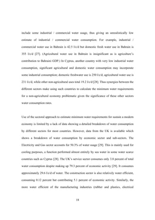 18
include some industrial / commercial water usage, thus giving an unrealistically low
estimate of industrial / commercial water consumption. For example, industrial /
commercial water use in Bahrain is 42.5 l/c/d but domestic fresh water use in Bahrain is
355 l/c/d [27]. (Agricultural water use in Bahrain is insignificant as is agriculture’s
contribution to Bahraini GDP.) In Cyprus, another country with very low industrial water
consumption, significant agricultural and domestic water consumption may incorporate
some industrial consumption; domestic freshwater use is 250 l/c/d, agricultural water use is
231 l/c/d, while other non-agricultural uses total 19.2 l/c/d [28]. Thus synergies between the
different sectors make using such countries to calculate the minimum water requirements
for a non-agricultural economy problematic given the significance of these other sectors
water consumption rates.
Use of the sectoral approach to estimate minimum water requirements for sustain a modern
economy is limited by a lack of data showing a detailed breakdown of water consumption
by different sectors for most countries. However, data from the UK is available which
shows a breakdown of water consumption by economic sector and sub-sectors. The
Electricity and Gas sector accounts for 50.3% of water usage [29]. This is mainly used for
cooling purposes, a function performed almost entirely by sea water in some water scarce
countries such as Cyprus [28]. The UK’s service sector consumes only 3.8 percent of total
water consumption despite making up 79.3 percent of economic activity [29]. It consumes
approximately 29.6 l/c/d of water. The construction sector is also relatively water efficient,
consuming 0.12 percent but contributing 5.1 percent of economic activity. Similarly, the
more water efficient of the manufacturing industries (rubber and plastics, electrical
 