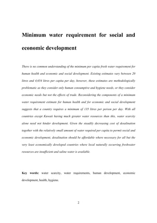 2
Minimum water requirement for social and
economic development
There is no common understanding of the minimum per capita fresh water requirement for
human health and economic and social development. Existing estimates vary between 20
litres and 4,654 litres per capita per day, however, these estimates are methodologically
problematic as they consider only human consumptive and hygiene needs, or they consider
economic needs but not the effects of trade. Reconsidering the components of a minimum
water requirement estimate for human health and for economic and social development
suggests that a country requires a minimum of 135 litres per person per day. With all
countries except Kuwait having much greater water resources than this, water scarcity
alone need not hinder development. Given the steadily decreasing cost of desalination
together with the relatively small amount of water required per capita to permit social and
economic development, desalination should be affordable where necessary for all but the
very least economically developed countries where local naturally occurring freshwater
resources are insufficient and saline water is available.
Key words: water scarcity, water requirements, human development, economic
development, health, hygiene.
 