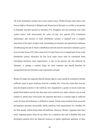 20
All water distribution systems have some system losses. Within Europe water losses vary
from as high as 50 percent in Bulgaria and 40 percent in Slovenia, to as little as ten percent
in Denmark and three percent in Germany [31]. Singapore also has extremely low water
system losses, with unaccounted for water of only five percent [32]. Continuous
maintenance and renewal of water distribution systems is required with a complex
interaction of the types of pipes used, surrounding environment and operational conditions
all influencing the rate at which a distribution network must be renewed to maintain a given
level of water losses [33]. Since some level of water losses are an integral part of any water
distribution system, allowance for low level water losses must be considered when
calculating minimum water requirements. A rate of ten percent, the rate achieved by
Denmark, is perhaps a realistic target for most countries and should therefore be
incorporated into the minimum water requirement estimate.
Brooks [5] makes the argument that the human right to water should be extended to include
sufficient water to grow nutritious food for a healthy life. Given the extent that even the
least developed countries in the world are now integrated to a greater or lesser extent into
global food markets and the fact that some such countries now make extensive use of such
markets to satisfy basic food needs, the argument that there is a human right to sufficient
water for food self-sufficiency is difficult to sustain. Clearly some countries from across the
development spectrum successfully satisfy nutritious food requirements for a healthy life
for their people without being food self-sufficient. However, Brooks’ argument does have
merit. Imported grains alone do not allow for a nutritious diet and it doubtful that least
developed countries have the financial resources to import significant quantities of other
 