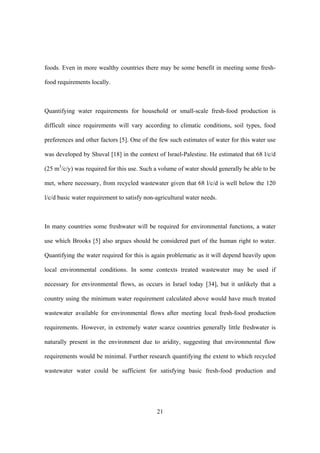 21
foods. Even in more wealthy countries there may be some benefit in meeting some fresh-
food requirements locally.
Quantifying water requirements for household or small-scale fresh-food production is
difficult since requirements will vary according to climatic conditions, soil types, food
preferences and other factors [5]. One of the few such estimates of water for this water use
was developed by Shuval [18] in the context of Israel-Palestine. He estimated that 68 l/c/d
(25 m3
/c/y) was required for this use. Such a volume of water should generally be able to be
met, where necessary, from recycled wastewater given that 68 l/c/d is well below the 120
l/c/d basic water requirement to satisfy non-agricultural water needs.
In many countries some freshwater will be required for environmental functions, a water
use which Brooks [5] also argues should be considered part of the human right to water.
Quantifying the water required for this is again problematic as it will depend heavily upon
local environmental conditions. In some contexts treated wastewater may be used if
necessary for environmental flows, as occurs in Israel today [34], but it unlikely that a
country using the minimum water requirement calculated above would have much treated
wastewater available for environmental flows after meeting local fresh-food production
requirements. However, in extremely water scarce countries generally little freshwater is
naturally present in the environment due to aridity, suggesting that environmental flow
requirements would be minimal. Further research quantifying the extent to which recycled
wastewater water could be sufficient for satisfying basic fresh-food production and
 