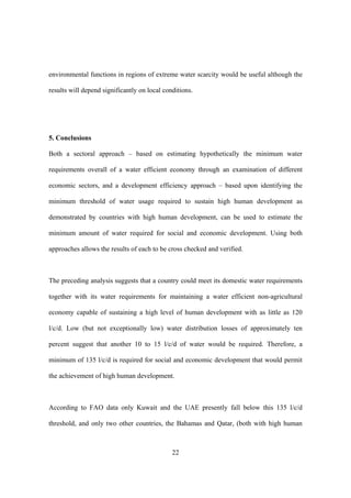 22
environmental functions in regions of extreme water scarcity would be useful although the
results will depend significantly on local conditions.
5. Conclusions
Both a sectoral approach – based on estimating hypothetically the minimum water
requirements overall of a water efficient economy through an examination of different
economic sectors, and a development efficiency approach – based upon identifying the
minimum threshold of water usage required to sustain high human development as
demonstrated by countries with high human development, can be used to estimate the
minimum amount of water required for social and economic development. Using both
approaches allows the results of each to be cross checked and verified.
The preceding analysis suggests that a country could meet its domestic water requirements
together with its water requirements for maintaining a water efficient non-agricultural
economy capable of sustaining a high level of human development with as little as 120
l/c/d. Low (but not exceptionally low) water distribution losses of approximately ten
percent suggest that another 10 to 15 l/c/d of water would be required. Therefore, a
minimum of 135 l/c/d is required for social and economic development that would permit
the achievement of high human development.
According to FAO data only Kuwait and the UAE presently fall below this 135 l/c/d
threshold, and only two other countries, the Bahamas and Qatar, (both with high human
 