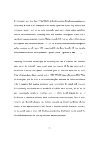 23
development) have less than 270 l/c/d [10]. At least in part the high human development
achieved by Kuwait, UAE and Qatar is due to the significant income they receive from
petroleum exports. However, as some extremely water-scarce states lacking petroleum
reserves have demonstrated, achieving social and economic development in the face of
significant water constraints is possible. Malta with only 346 l/c/d has achieved high human
development. The Maldives with only 274 l/c/d has achieved medium human development
and an economic growth rate of 10.8 percent in 2004. Jordan with only 430 l/c/d has also
achieved medium human development and a growth rate of 7.7 percent in 2004 [22, 35].
Improving desalination technologies are decreasing the cost of domestic and industrial
water supply in extremely water scarce areas. An example of the decreasing cost of
desalination is the recently opened desalination plant in Ashkelon, Israel run by Veola
Water which produces fresh water at cost of €0.50 ($US0.64) per cubic metre [36]. While
this is the price paid for water at the desalination plant and does not include distribution
costs, it suggests that meeting minimum water requirements for social and economic
development by desalination should already be affordable where necessary for all but the
least economically developed countries, none of whom should require the use of
desalination to meet their minimum water requirements for the foreseeable future if water
resources are efficiently allocated on a national basis and are similarly used in an efficient
manner. Where populations are located distant to naturally available freshwater resources
but in coastal areas or areas with brackish groundwater, desalination should already be
affordable in most cases for meeting minimum water requirements.
 