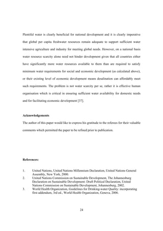24
Plentiful water is clearly beneficial for national development and it is clearly imperative
that global per capita freshwater resources remain adequate to support sufficient water
intensive agriculture and industry for meeting global needs. However, on a national basis
water resource scarcity alone need not hinder development given that all countries either
have significantly more water resources available to them than are required to satisfy
minimum water requirements for social and economic development (as calculated above),
or their existing level of economic development means desalination can affordably meet
such requirements. The problem is not water scarcity per se, rather it is effective human
organisation which is critical in ensuring sufficient water availability for domestic needs
and for facilitating economic development [37].
Acknowledgements
The author of this paper would like to express his gratitude to the referees for their valuable
comments which permitted the paper to be refined prior to publication.
References:
1. United Nations, United Nations Millennium Declaration, United Nations General
Assembly, New York, 2000.
2. United Nations Commission on Sustainable Development, The Johannesburg
Declaration on Sustainable Development: Draft Political Declaration, United
Nations Commission on Sustainable Development, Johannesburg, 2002.
3. World Health Organization, Guidelines for Drinking-water Quality: incorporating
first addendum, 3rd ed., World Health Organization, Geneva, 2006.
 