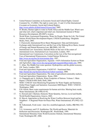 25
4. United Nations Committee on Economic Social and Cultural Rights, General
Comment No. 15 (2002): The right to water (arts. 11 and 12 of the International
Covenant on Economic, Social and Cultural Rights),
http://www.unhchr.ch/html/menu2/6/cescr.htm, 2002.
5. D. Brooks, Human rights to water in North Africa and the Middle East: What's new
and what isn't; what's important and what's not. International Journal of Water
Resources Development, 23 (2007), in press.
6. World Water Assessment Programme, Water for People, Water for Life: The United
Nations World Water Development Report, UNESCO publishing / Berghahn
Books, Paris, 2003.
7. J. Chenoweth, International River Basin Management: Data and Information
Exchange under International Law and the Case of the Mekong River Basin, Journal
of Energy and Natural Resources Law, 18 (2000), 142-158.
8. International Law Association, Helsinki Rules on the uses of the waters of
international rivers, International Law Association, London, 1967.
9. International Law Commission, Convention on the Law of the Non-navigational
Uses of International Watercourses, United Nations Webserver:
http://www.un.org/law/ilc/texts/nonnav.htm, 1997.
10. Food and Agriculture Organization, Aquastat: FAO's Information System on Water
and Agriculture, http://www.fao.org/ag/agl/aglw/aquastat/dbase/index.stm, 2004.
11. T. Allan, The Middle East water question: Hydropolitics and the global economy.
I.B. Tauris, London, 2001.
12. Food and Agriculture Organization, FAOSTAT - Nutritional Data,
http://faostat.fao.org/faostat/collections?subset=nutrition, 2006.
13. Food and Agriculture Organization, The state of agricultural commodity markets,
Food and Agriculture Organization, Rome, 2004.
14. A. Chapagain and A. Hoekstra, Water Footprints of Nations: Volume 1: Main
Report, UNESCO-IHE Delft, Delft, 2004.
15. WHO / UNICEF Joint Monitoring Programme for Water Supply and Sanitation,
Global Water Supply and Sanitation Assessment 2000 Report. WHO / UNICEF,
Washington, 2000.
16. P.H. Gleick, Basic water requirements for human activities: Meeting basic needs,
Water International, 21 (1996) 83-92.
17. G. Howard and J. Bartram, Domestic Water Quantity, Service, Level and Health.
World Health Organization, Geneva, 2003.
18. H. Shuval, Approaches to Resolving the Water Conflicts Between Israel and her
Neighbors - A Regional Water-for-Peace Plan, Water International, 17 (1992) 122-
143.
19. M. Falkenmark, Fresh water - time for a modified approach, Ambio, 15(1986) 192-
200.
20. V.S. Avtonomov and T.P. Soubbotina, The World and Russia: Materials for
Reflection and Discussion, Washington DC, World Bank, 1999.
21. International Monetary Fund, World Economic Outlook, International Monetary
Fund, Washington DC, 2006.
 