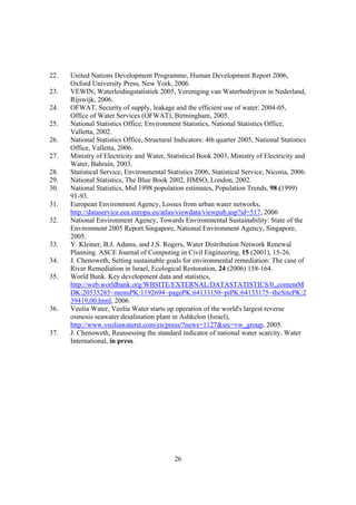 26
22. United Nations Development Programme, Human Development Report 2006,
Oxford University Press, New York, 2006.
23. VEWIN, Waterleidingstatistiek 2005, Vereniging van Waterbedrijven in Nederland,
Rijswijk, 2006.
24. OFWAT, Security of supply, leakage and the efficient use of water: 2004-05,
Office of Water Services (OFWAT), Birmingham, 2005.
25. National Statistics Office, Environment Statistics, National Statistics Office,
Valletta, 2002.
26. National Statistics Office, Structural Indicators: 4th quarter 2005, National Statistics
Office, Valletta, 2006.
27. Ministry of Electricity and Water, Statistical Book 2003, Ministry of Electricity and
Water, Bahrain, 2003.
28. Statistical Service, Environmental Statistics 2006, Statistical Service, Nicosia, 2006.
29. National Statistics, The Blue Book 2002, HMSO, London, 2002.
30. National Statistics, Mid 1998 population estimates, Population Trends, 98 (1999)
91-93.
31. European Environment Agency, Losses from urban water networks,
http://dataservice.eea.europa.eu/atlas/viewdata/viewpub.asp?id=517, 2006
32. National Environment Agency, Towards Environmental Sustainability: State of the
Environment 2005 Report Singapore, National Environment Agency, Singapore,
2005.
33. Y. Kleiner, B.J. Adams, and J.S. Rogers, Water Distribution Network Renewal
Planning. ASCE Journal of Computing in Civil Engineering, 15 (2001), 15-26.
34. J. Chenoweth, Setting sustainable goals for environmental remediation: The case of
River Remediation in Israel, Ecological Restoration, 24 (2006) 158-164.
35. World Bank. Key development data and statistics,
http://web.worldbank.org/WBSITE/EXTERNAL/DATASTATISTICS/0,,contentM
DK:20535285~menuPK:1192694~pagePK:64133150~piPK:64133175~theSitePK:2
39419,00.html, 2006.
36. Veolia Water, Veolia Water starts up operation of the world's largest reverse
osmosis seawater desalination plant in Ashkelon (Israel),
http://www.veoliawaterst.com/en/press/?news=1127&src=vw_group, 2005.
37. J. Chenoweth, Reassessing the standard indicator of national water scarcity. Water
International, in press.
 