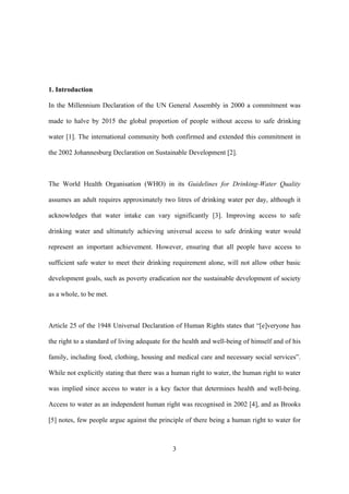 3
1. Introduction
In the Millennium Declaration of the UN General Assembly in 2000 a commitment was
made to halve by 2015 the global proportion of people without access to safe drinking
water [1]. The international community both confirmed and extended this commitment in
the 2002 Johannesburg Declaration on Sustainable Development [2].
The World Health Organisation (WHO) in its Guidelines for Drinking-Water Quality
assumes an adult requires approximately two litres of drinking water per day, although it
acknowledges that water intake can vary significantly [3]. Improving access to safe
drinking water and ultimately achieving universal access to safe drinking water would
represent an important achievement. However, ensuring that all people have access to
sufficient safe water to meet their drinking requirement alone, will not allow other basic
development goals, such as poverty eradication nor the sustainable development of society
as a whole, to be met.
Article 25 of the 1948 Universal Declaration of Human Rights states that “[e]veryone has
the right to a standard of living adequate for the health and well-being of himself and of his
family, including food, clothing, housing and medical care and necessary social services”.
While not explicitly stating that there was a human right to water, the human right to water
was implied since access to water is a key factor that determines health and well-being.
Access to water as an independent human right was recognised in 2002 [4], and as Brooks
[5] notes, few people argue against the principle of there being a human right to water for
 