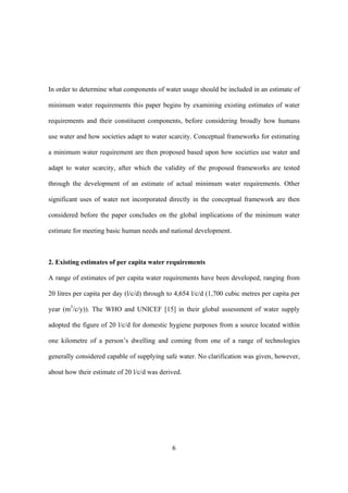 6
In order to determine what components of water usage should be included in an estimate of
minimum water requirements this paper begins by examining existing estimates of water
requirements and their constituent components, before considering broadly how humans
use water and how societies adapt to water scarcity. Conceptual frameworks for estimating
a minimum water requirement are then proposed based upon how societies use water and
adapt to water scarcity, after which the validity of the proposed frameworks are tested
through the development of an estimate of actual minimum water requirements. Other
significant uses of water not incorporated directly in the conceptual framework are then
considered before the paper concludes on the global implications of the minimum water
estimate for meeting basic human needs and national development.
2. Existing estimates of per capita water requirements
A range of estimates of per capita water requirements have been developed, ranging from
20 litres per capita per day (l/c/d) through to 4,654 l/c/d (1,700 cubic metres per capita per
year (m3
/c/y)). The WHO and UNICEF [15] in their global assessment of water supply
adopted the figure of 20 l/c/d for domestic hygiene purposes from a source located within
one kilometre of a person’s dwelling and coming from one of a range of technologies
generally considered capable of supplying safe water. No clarification was given, however,
about how their estimate of 20 l/c/d was derived.
 
