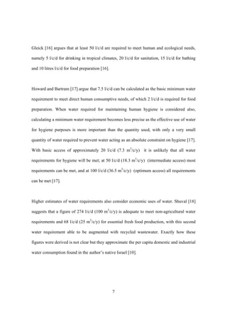 7
Gleick [16] argues that at least 50 l/c/d are required to meet human and ecological needs,
namely 5 l/c/d for drinking in tropical climates, 20 l/c/d for sanitation, 15 l/c/d for bathing
and 10 litres l/c/d for food preparation [16].
Howard and Bartram [17] argue that 7.5 l/c/d can be calculated as the basic minimum water
requirement to meet direct human consumptive needs, of which 2 l/c/d is required for food
preparation. When water required for maintaining human hygiene is considered also,
calculating a minimum water requirement becomes less precise as the effective use of water
for hygiene purposes is more important than the quantity used, with only a very small
quantity of water required to prevent water acting as an absolute constraint on hygiene [17].
With basic access of approximately 20 l/c/d (7.3 m3
/c/y) it is unlikely that all water
requirements for hygiene will be met; at 50 l/c/d (18.3 m3
/c/y) (intermediate access) most
requirements can be met, and at 100 l/c/d (36.5 m3
/c/y) (optimum access) all requirements
can be met [17].
Higher estimates of water requirements also consider economic uses of water. Shuval [18]
suggests that a figure of 274 l/c/d (100 m3
/c/y) is adequate to meet non-agricultural water
requirements and 68 l/c/d (25 m3
/c/y) for essential fresh food production, with this second
water requirement able to be augmented with recycled wastewater. Exactly how these
figures were derived is not clear but they approximate the per capita domestic and industrial
water consumption found in the author’s native Israel [10].
 