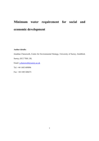 1
Minimum water requirement for social and
economic development
Author details:
Jonathan Chenoweth, Centre for Environmental Strategy, University of Surrey, Guildford,
Surrey, GU2 7XH, UK.
Email: j.chenoweth@surrey.ac.uk
Tel: +44 1483 689096
Fax: +44 1483 686671
 