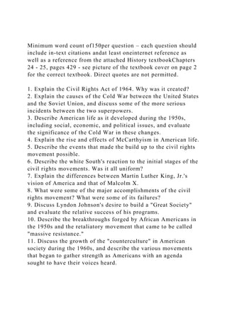 Minimum word count of150per question – each question should
include in-text citations andat least oneinternet reference as
well as a reference from the attached History textbookChapters
24 - 25, pages 429 - see picture of the textbook cover on page 2
for the correct textbook. Direct quotes are not permitted.
1. Explain the Civil Rights Act of 1964. Why was it created?
2. Explain the causes of the Cold War between the United States
and the Soviet Union, and discuss some of the more serious
incidents between the two superpowers.
3. Describe American life as it developed during the 1950s,
including social, economic, and political issues, and evaluate
the significance of the Cold War in these changes.
4. Explain the rise and effects of McCarthyism in American life.
5. Describe the events that made the build up to the civil rights
movement possible.
6. Describe the white South's reaction to the initial stages of the
civil rights movements. Was it all uniform?
7. Explain the differences between Martin Luther King, Jr.'s
vision of America and that of Malcolm X.
8. What were some of the major accomplishments of the civil
rights movement? What were some of its failures?
9. Discuss Lyndon Johnson's desire to build a "Great Society"
and evaluate the relative success of his programs.
10. Describe the breakthroughs forged by African Americans in
the 1950s and the retaliatory movement that came to be called
"massive resistance."
11. Discuss the growth of the "counterculture" in American
society during the 1960s, and describe the various movements
that began to gather strength as Americans with an agenda
sought to have their voices heard.
 
