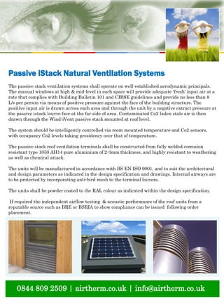 natural ventilation technical submission
0844 809 2509 | airtherm.co.uk | info@airtherm.co.uk
Passive iStack Natural Ventilation Systems
The passive stack ventilation systems shall operate on well-established aerodynamic principals.
The manual windows at high & mid-level in each space will provide adequate ‘fresh’ input air at a
rate that complies with Building Bulletin 101 and CIBSE guidelines and provide no less than 8
L/s per person via means of positive pressure against the face of the building structure. The
positive input air is drawn across each area and through the unit by a negative extract pressure at
the passive istack louvre face at the far side of area. Contaminated Co2 laden stale air is then
drawn through the Wind-iVent passive stack mounted at roof level.
The system should be intelligently controlled via room mounted temperature and Co2 sensors,
with occupancy Co2 levels taking presidency over that of temperature.
The passive stack roof ventilation terminals shall be constructed from fully welded corrosion
resistant type 1050 AH14 pure aluminium of 2-3mm thickness, and highly resistant to weathering
as well as chemical attack.
The units will be manufactured in accordance with BS EN ISO 9001, and to suit the architectural
and design parameters as indicated in the design specification and drawings. Internal airways are
to be protected by incorporating anti-bird mesh to the terminal louvers.
The units shall be powder coated to the RAL colour as indicated within the design specification.
If required the independent airflow testing & acoustic performance of the roof units from a
reputable source such as BRE or BSRIA to show compliance can be issued following order
placement.
 