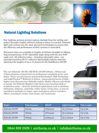 0844 809 2509 | airtherm.co.uk | info@airtherm.co.uk
Natural Lighting Solutions
Day Lighting systems actively capture daylight from the rooftop and
project through a highly reflective tubing to where it’s needed. Solatube
light tube system uses the most advanced technologies to ensure that
the efficiency and performance of their systems is unrivalled.
Extension tubes are available in lengths of 610mm (straight) or 380mm
long incorporating a 0-30° adjustable angle along with the new 0-90°
angle unit. All reflective tubes – including adjustable tubes – are
manufactured from 99.7% reflective Spectralight Infinity material,
allowing tube lengths of up to 15 metres for the SolaMaster 330 DS.
The new Solatube 160 DS, 290 DS & 330 DS (250mm , 350mm and
510mm diameter respectively) set performance standards never seen
before. These systems feature patented Raybender® 3000 Technology
and LightTracker™ Reflector to deliver unprecedented levels of light –
higher even than previous Solatube models. Highly efficient and simple
to install, the Solatube Brighten Up® Series can transform dark or
windowless areas – ideal for residential applications such as kitchens,
bathrooms, hallways, stairwells, utility rooms, living areas, or may be
installed in multiples in larger, open workspaces such as corridors,
offices, consultancy rooms, store rooms, and washrooms.
 