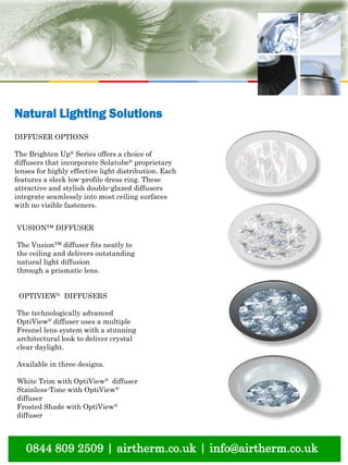 0844 809 2509 | airtherm.co.uk | info@airtherm.co.uk
Natural Lighting Solutions
DIFFUSER OPTIONS
The Brighten Up® Series offers a choice of
diffusers that incorporate Solatube® proprietary
lenses for highly effective light distribution. Each
features a sleek low-profile dress ring. These
attractive and stylish double-glazed diffusers
integrate seamlessly into most ceiling surfaces
with no visible fasteners.
VUSION™ DIFFUSER
The Vusion™ diffuser fits neatly to
the ceiling and delivers outstanding
natural light diffusion
through a prismatic lens.
OPTIVIEW® DIFFUSERS
The technologically advanced
OptiView® diffuser uses a multiple
Fresnel lens system with a stunning
architectural look to deliver crystal
clear daylight.
Available in three designs.
White Trim with OptiView® diffuser
Stainless-Tone with OptiView®
diffuser
Frosted Shade with OptiView®
diffuser
 