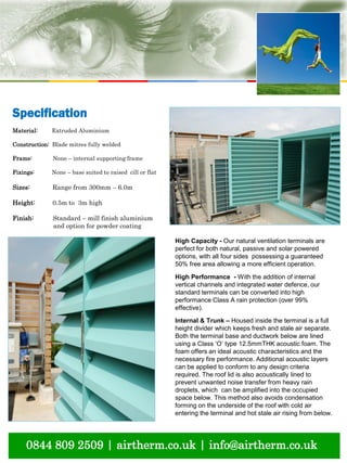 natural ventilation technical submission
0844 809 2509 | airtherm.co.uk | info@airtherm.co.uk
High Capacity - Our natural ventilation terminals are
perfect for both natural, passive and solar powered
options, with all four sides possessing a guaranteed
50% free area allowing a more efficient operation.
High Performance - With the addition of internal
vertical channels and integrated water defence, our
standard terminals can be converted into high
performance Class A rain protection (over 99%
effective).
Internal & Trunk – Housed inside the terminal is a full
height divider which keeps fresh and stale air separate.
Both the terminal base and ductwork below are lined
using a Class ‘O’ type 12.5mmTHK acoustic foam. The
foam offers an ideal acoustic characteristics and the
necessary fire performance. Additional acoustic layers
can be applied to conform to any design criteria
required. The roof lid is also acoustically lined to
prevent unwanted noise transfer from heavy rain
droplets, which can be amplified into the occupied
space below. This method also avoids condensation
forming on the underside of the roof with cold air
entering the terminal and hot stale air rising from below.
Specification
Material: Extruded Aluminium
Construction: Blade mitres fully welded
Frame: None – internal supporting frame
Fixings: None – base suited to raised cill or flat
Sizes: Range from 300mm – 6.0m
Height: 0.5m to 3m high
Finish: Standard – mill finish aluminium
and option for powder coating
 