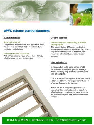 natural ventilation technical submission
0844 809 2509 | airtherm.co.uk | info@airtherm.co.uk
Standard features
Ultra high shut off
Independent tests show no leakage below 10Pa;
the pressure most likely to be found in natural
ventilation installations.
Excellent thermal insulation
With a theoretical U value of less that 1 W/m2,
uPVC volume control dampers lose.
Options specified
Belimo /Siemens modulating actuators
factory fitted
The use of Belimo SM series modulating
actuators allows dampers to be set fully open,
fully closed or anywhere in between, for
maximum adjustability and assurance of
comfort.
uPVC volume control dampers
Ultra high shut off
In independent tests, large format uPVC
volume control dampers yielded leakage
results normally only achieved by dedicated
shut off dampers.
The VCD sent for testing had a nominal size of
1000mm x 806mm, the large size tantamount
to our confidence in the damper.
With even 10Pa rarely being exceeded in
natural ventilation situations, it is clear how
uPVC volume control dampers can enhance
the efficiency of your new natural ventilation
system.
 