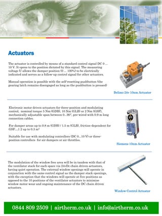 0844 809 2509 | airtherm.co.uk | info@airtherm.co.uk
Actuators
Belimo 24v 10nm Actuator
Siemens 10nm Actuator
Window Control Actuator
The actuator is controlled by means of a standard control signal DC 0 ...
10 V. It opens to the position dictated by this signal. The measuring
voltage U allows the damper position (0 ... 100%) to be electrically
indicated and serves as a follow-up control signal for other actuators.
Manual operation is possible with the self-resetting pushbutton (the
gearing latch remains disengaged as long as the pushbutton is pressed)
Electronic motor driven actuators for three-position and modulating
control, nominal torque 5 Nm (GDB), 10 Nm (GLB) or 2 Nm (GSF),
mechanically adjustable span between 0...90°, pre-wired with 0.9 m long
connection cables.
For damper areas up to 0.8 m (GDB) / 1.5 m (GLB), friction-dependent for
GSF…1 2 up to 0.3 m2
Suitable for use with modulating controllers (DC 0...10 V) or three-
position controllers for air dampers or air throttles.
The modulation of the window free area will be in tandem with that of
the ventilator stack for each space via 24vDc chain driven actuators,
having quiet operation. The external window openings will operate in
conjunction with the same control signal as the damper stack openings,
with the exception that the windows will operate at five positions as
opposed to the 10 positions of the ventilator actuators to minimise
window motor wear and ongoing maintenance of the DC chain driven
actuators.
 